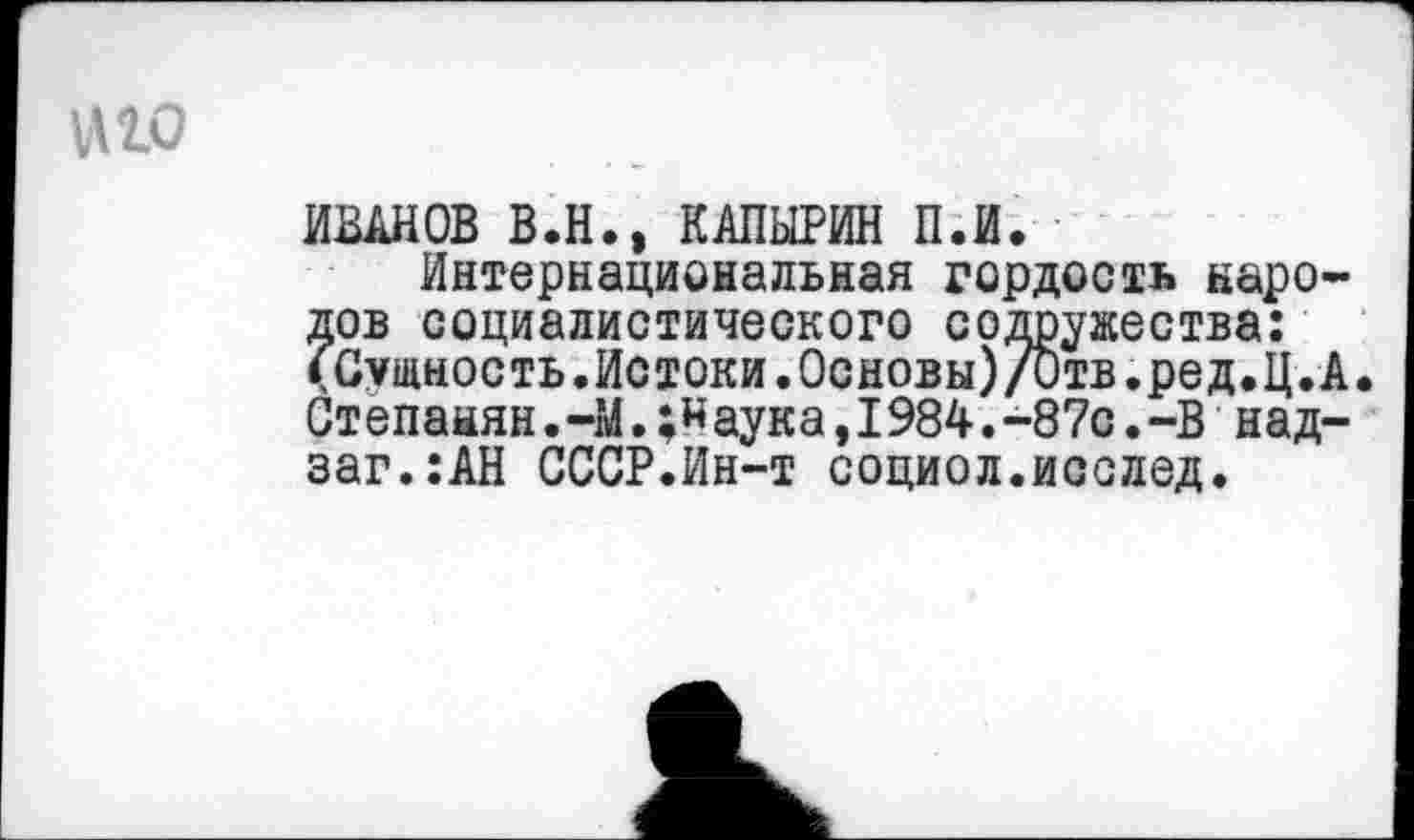 ﻿МО
ИВАНОВ В.Н., КАПЫРИН П.И.
Интернациональная гордость народов социалистического содружества: (Сущность.Истоки.0сновы)/0тв.ред.Ц.А Степанян.-М.аука,I984.-87с.-В над-заг.:АН СССР.Ин-т социол.исслед.